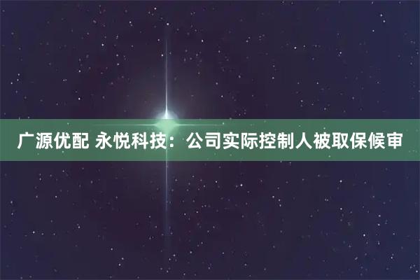 广源优配 永悦科技：公司实际控制人被取保候审