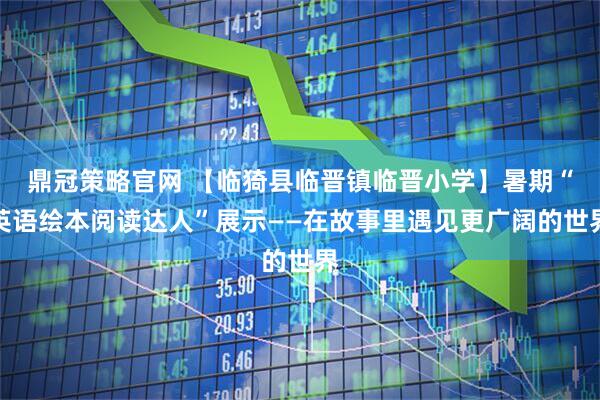 鼎冠策略官网 【临猗县临晋镇临晋小学】暑期“英语绘本阅读达人”展示——在故事里遇见更广阔的世界