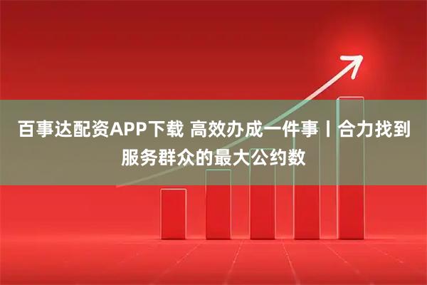 百事达配资APP下载 高效办成一件事丨合力找到服务群众的最大公约数