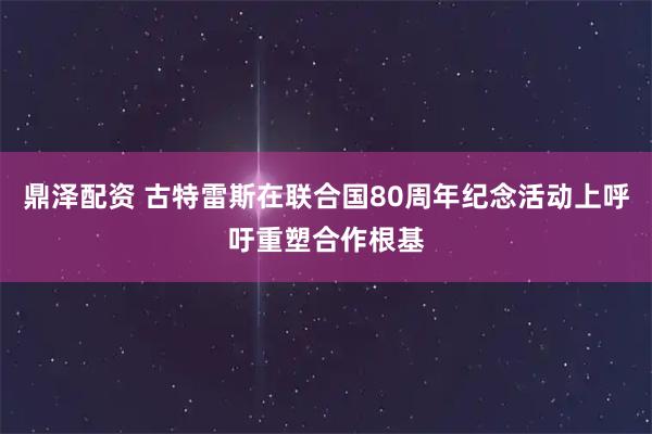 鼎泽配资 古特雷斯在联合国80周年纪念活动上呼吁重塑合作根基