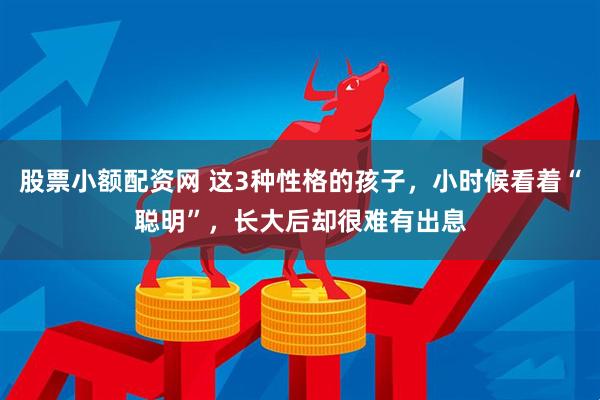 股票小额配资网 这3种性格的孩子，小时候看着“聪明”，长大后却很难有出息