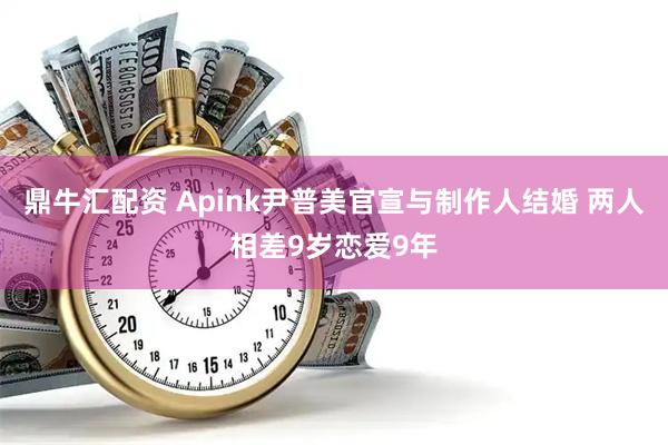 鼎牛汇配资 Apink尹普美官宣与制作人结婚 两人相差9岁恋爱9年