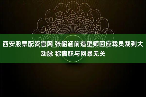 西安股票配资官网 张韶涵前造型师回应裁员裁到大动脉 称离职与网暴无关