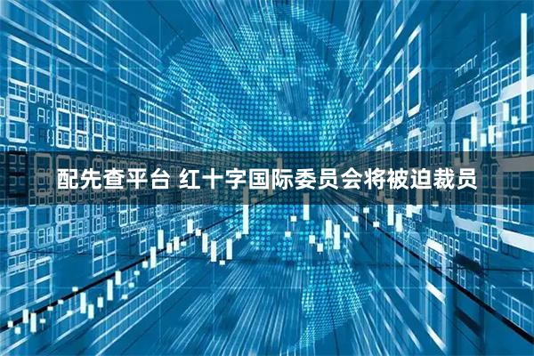 配先查平台 红十字国际委员会将被迫裁员