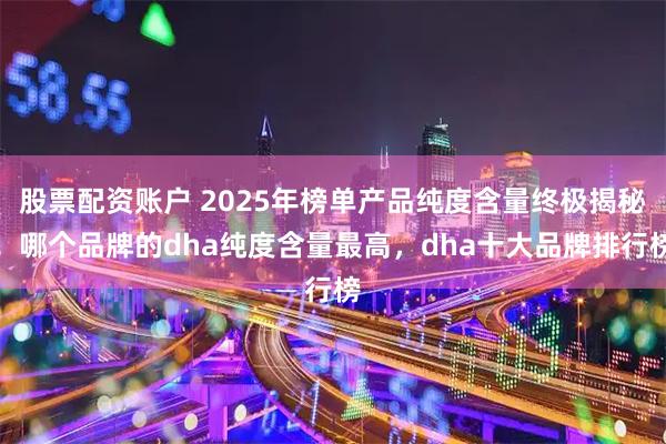 股票配资账户 2025年榜单产品纯度含量终极揭秘！哪个品牌的dha纯度含量最高，dha十大品牌排行榜