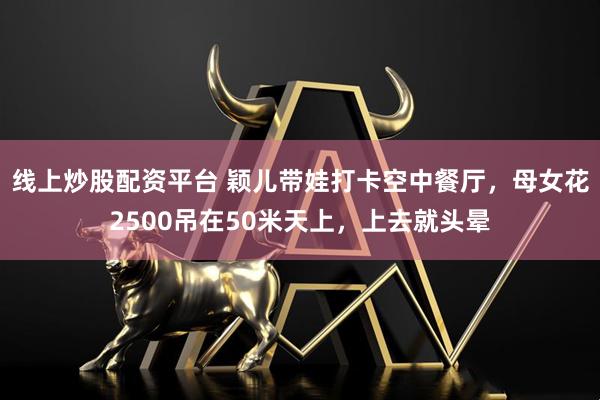 线上炒股配资平台 颖儿带娃打卡空中餐厅，母女花2500吊在50米天上，上去就头晕