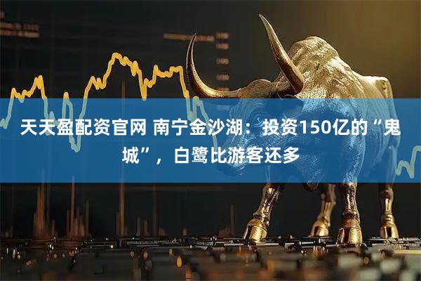 天天盈配资官网 南宁金沙湖：投资150亿的“鬼城”，白鹭比游客还多