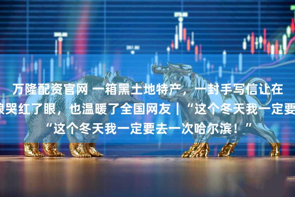 万隆配资官网 一箱黑土地特产，一封手写信让在广州的黑龙江姑娘哭红了眼，也温暖了全国网友｜“这个冬天我一定要去一次哈尔滨！”