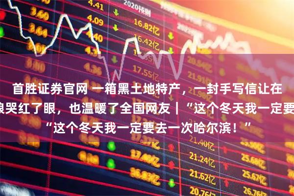 首胜证券官网 一箱黑土地特产，一封手写信让在广州的黑龙江姑娘哭红了眼，也温暖了全国网友｜“这个冬天我一定要去一次哈尔滨！”