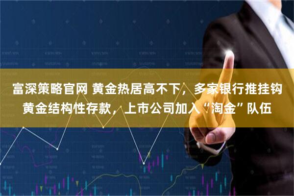富深策略官网 黄金热居高不下，多家银行推挂钩黄金结构性存款，上市公司加入“淘金”队伍