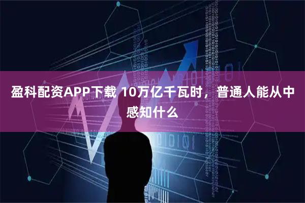 盈科配资APP下载 10万亿千瓦时，普通人能从中感知什么