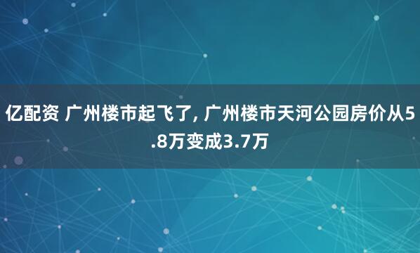 亿配资 广州楼市起飞了, 广州楼市天河公园房价从5.8万变成3.7万
