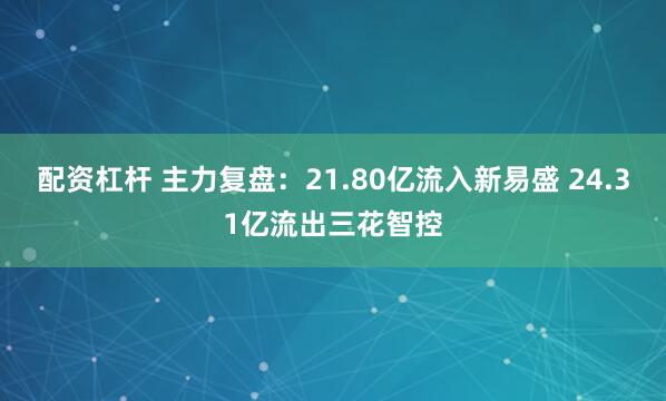 配资杠杆 主力复盘：21.80亿流入新易盛 24.31亿流出三花智控