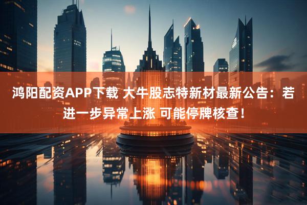 鸿阳配资APP下载 大牛股志特新材最新公告：若进一步异常上涨 可能停牌核查！