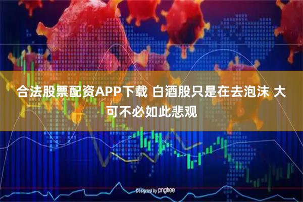 合法股票配资APP下载 白酒股只是在去泡沫 大可不必如此悲观
