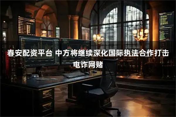 春安配资平台 中方将继续深化国际执法合作打击电诈网赌