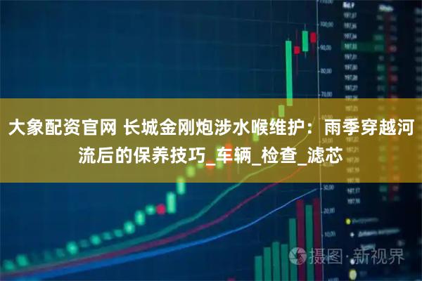 大象配资官网 长城金刚炮涉水喉维护：雨季穿越河流后的保养技巧_车辆_检查_滤芯
