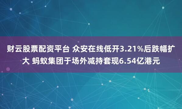 财云股票配资平台 众安在线低开3.21%后跌幅扩大 蚂蚁集团于场外减持套现6.54亿港元