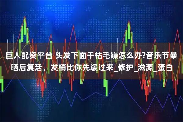 巨人配资平台 头发下面干枯毛躁怎么办?音乐节暴晒后复活，发梢比你先缓过来_修护_滋源_蛋白