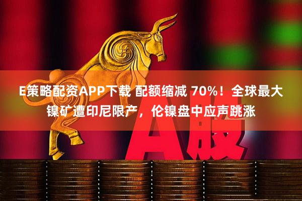 E策略配资APP下载 配额缩减 70%！全球最大镍矿遭印尼限产，伦镍盘中应声跳涨