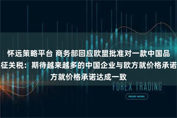 怀远策略平台 商务部回应欧盟批准对一款中国品牌SUV免征关税：期待越来越多的中国企业与欧方就价格承诺达成一致