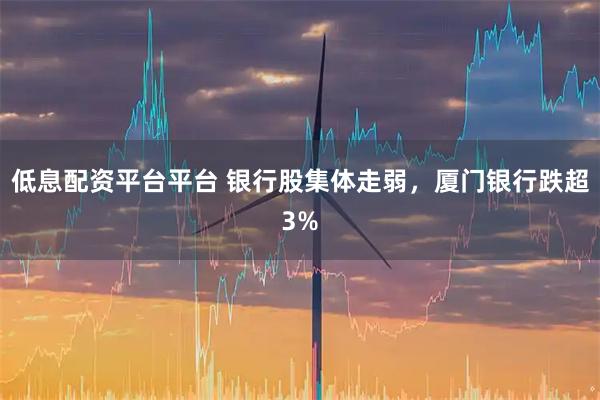 低息配资平台平台 银行股集体走弱，厦门银行跌超3%