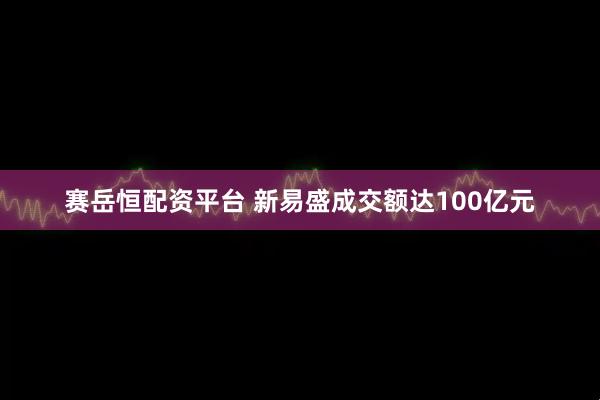 赛岳恒配资平台 新易盛成交额达100亿元