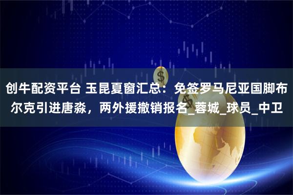 创牛配资平台 玉昆夏窗汇总：免签罗马尼亚国脚布尔克引进唐淼，两外援撤销报名_蓉城_球员_中卫