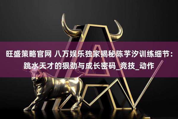 旺盛策略官网 八万娱乐独家揭秘陈芋汐训练细节:跳水天才的狠劲与成长密码_竞技_动作