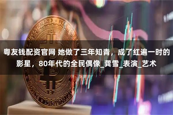 粤友钱配资官网 她做了三年知青,成了红遍一时的影星,80年代的全民偶像_龚雪_表演_艺术