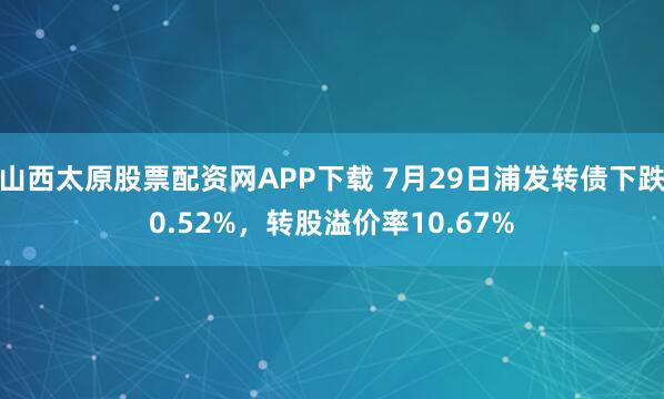 山西太原股票配资网APP下载 7月29日浦发转债下跌0.52%，转股溢价率10.67%