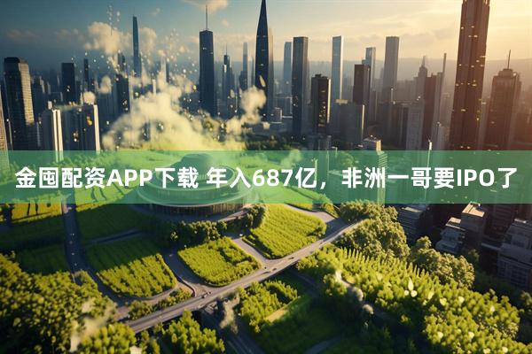 金囤配资APP下载 年入687亿，非洲一哥要IPO了