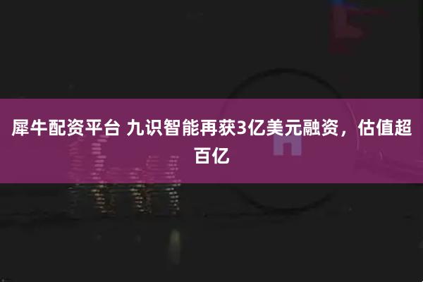 犀牛配资平台 九识智能再获3亿美元融资，估值超百亿