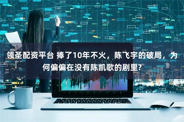 领圣配资平台 捧了10年不火,陈飞宇的破局,为何偏偏在没有陈凯歌的剧里?