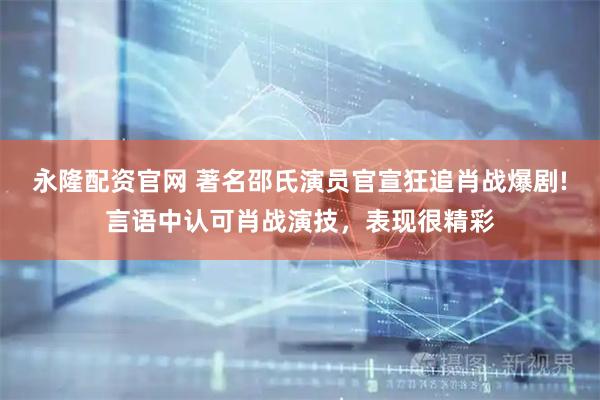 永隆配资官网 著名邵氏演员官宣狂追肖战爆剧!言语中认可肖战演技，表现很精彩