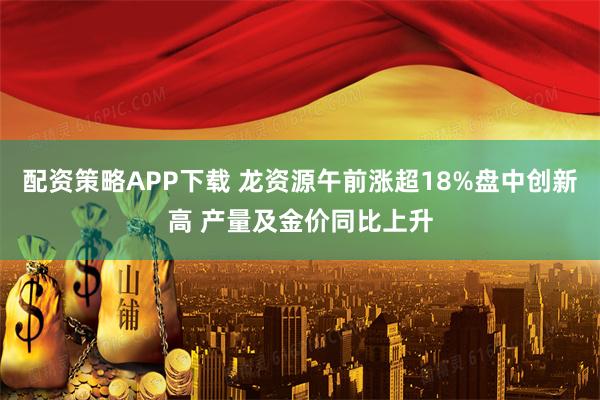 配资策略APP下载 龙资源午前涨超18%盘中创新高 产量及金价同比上升