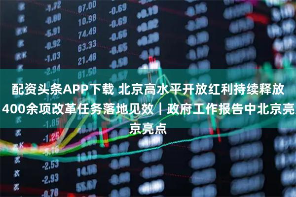 配资头条APP下载 北京高水平开放红利持续释放，400余项改革任务落地见效｜政府工作报告中北京亮点