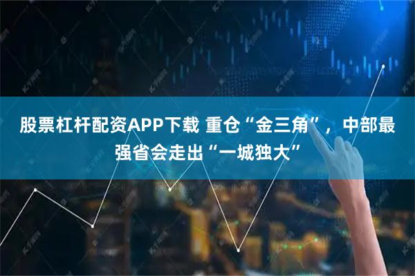 股票杠杆配资APP下载 重仓“金三角”，中部最强省会走出“一城独大”