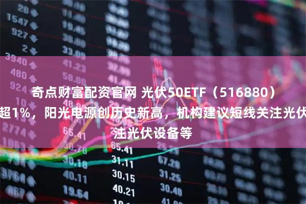 奇点财富配资官网 光伏50ETF（516880）逆市涨超1%，阳光电源创历史新高，机构建议短线关注光伏设备等