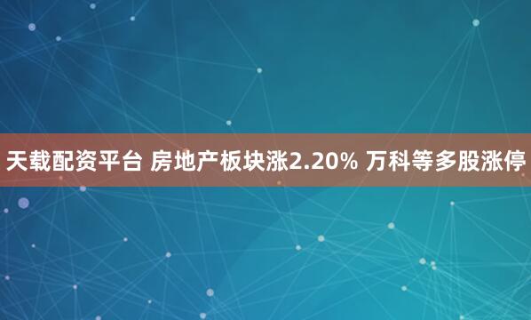 天载配资平台 房地产板块涨2.20% 万科等多股涨停