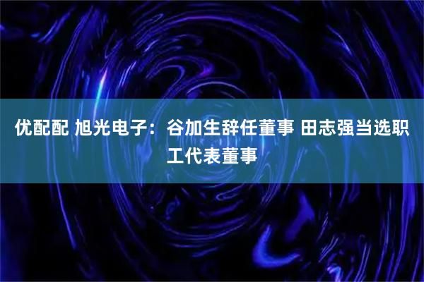 优配配 旭光电子：谷加生辞任董事 田志强当选职工代表董事